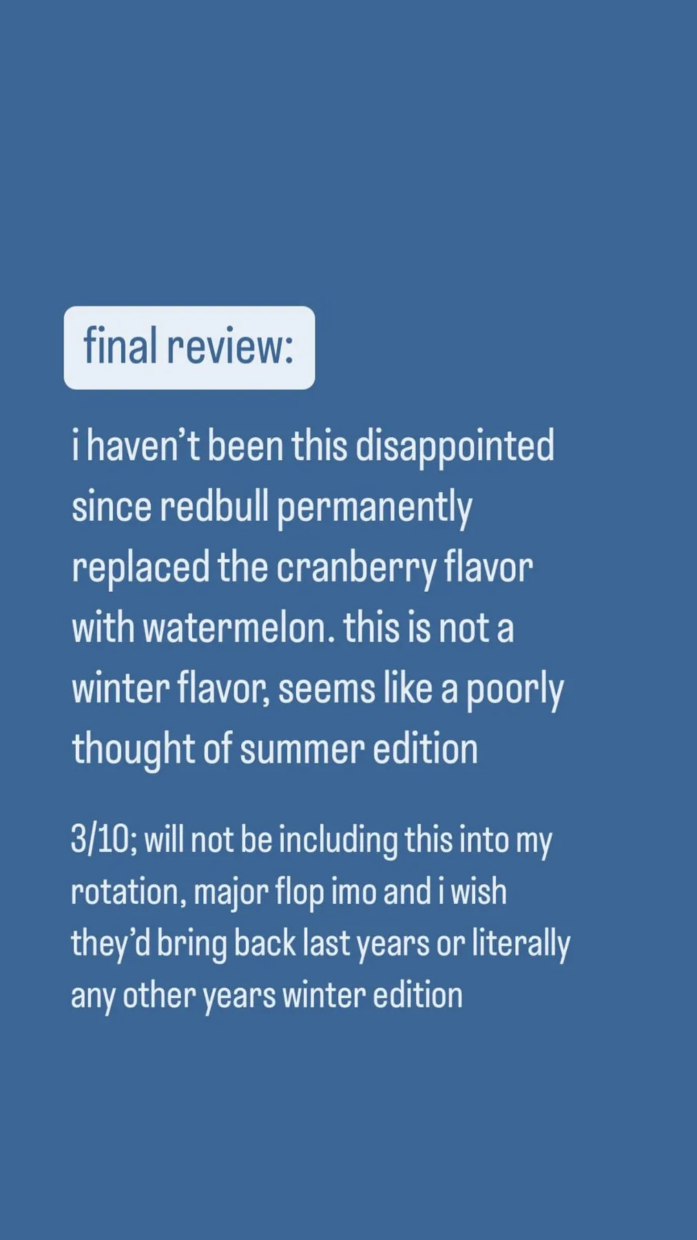 The final review of the 2024 Winter Edition: "i haven't been this disappointed since redbull permanently replaced the cranberry flavor with watermelon. this is not a winter flavor, seems like a poorly thought of summer edition", then "3/10; will not be including this into my rotation, major flop imo and i wish they'd bring back last years or literally any other years winter edition"
